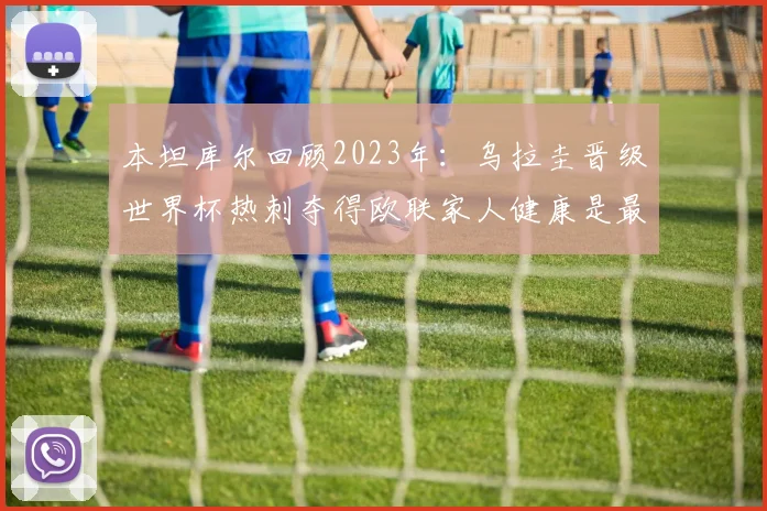 本坦库尔回顾2023年：乌拉圭晋级世界杯热刺夺得欧联家人健康是最大幸福