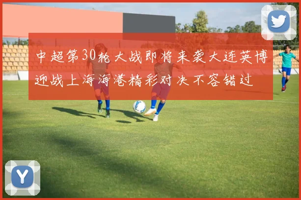 中超第30轮大战即将来袭大连英博迎战上海海港精彩对决不容错过