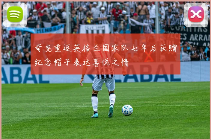 奇克重返英格兰国家队七年后获赠纪念帽子表达喜悦之情