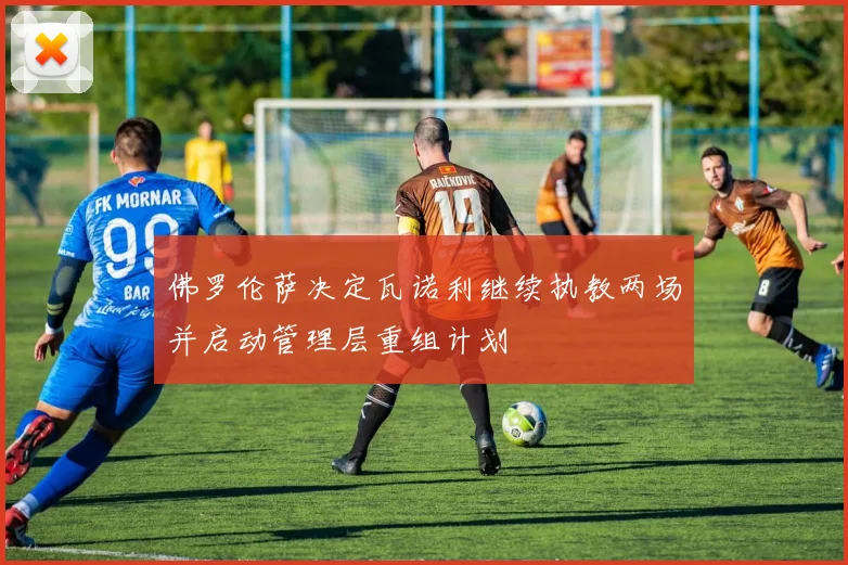 佛罗伦萨决定瓦诺利继续执教两场并启动管理层重组计划