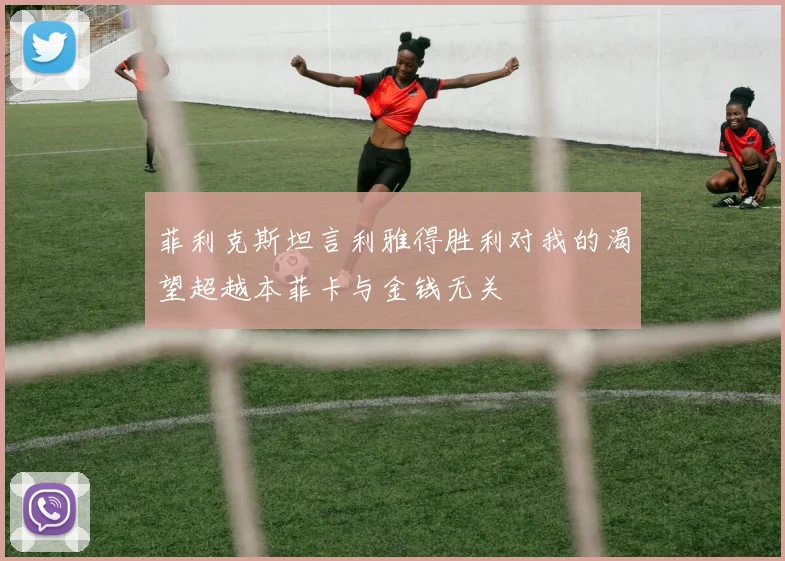 菲利克斯坦言利雅得胜利对我的渴望超越本菲卡与金钱无关