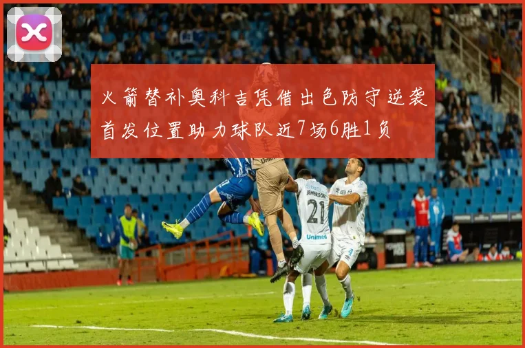 火箭替补奥科吉凭借出色防守逆袭首发位置助力球队近7场6胜1负