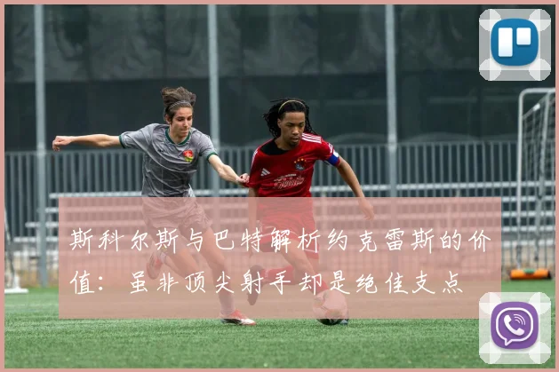 斯科尔斯与巴特解析约克雷斯的价值：虽非顶尖射手却是绝佳支点