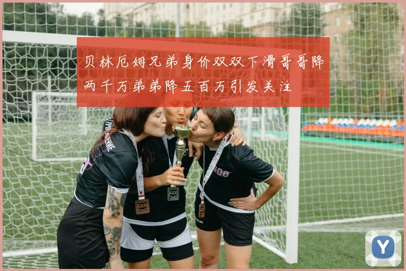 贝林厄姆兄弟身价双双下滑哥哥降两千万弟弟降五百万引发关注