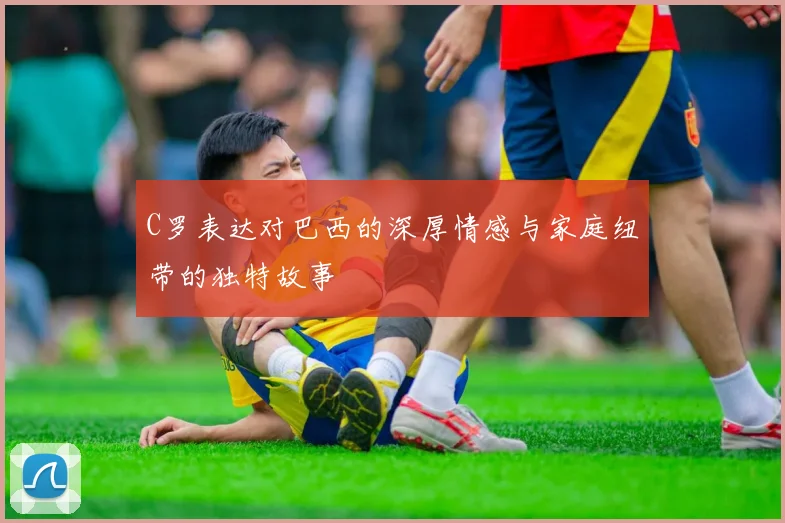 C罗表达对巴西的深厚情感与家庭纽带的独特故事