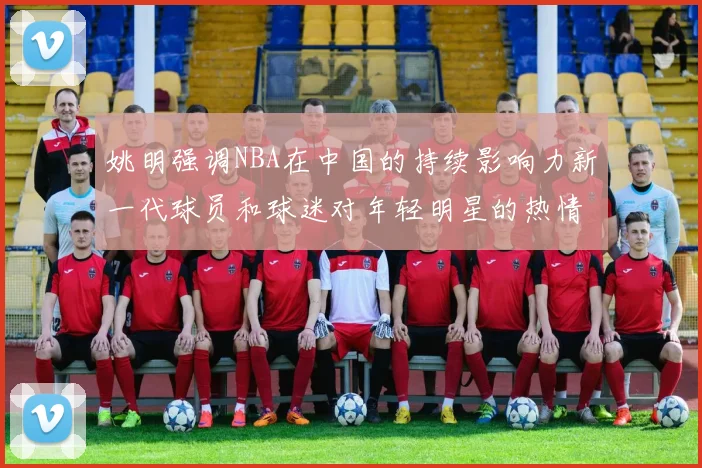 姚明强调NBA在中国的持续影响力新一代球员和球迷对年轻明星的热情不减