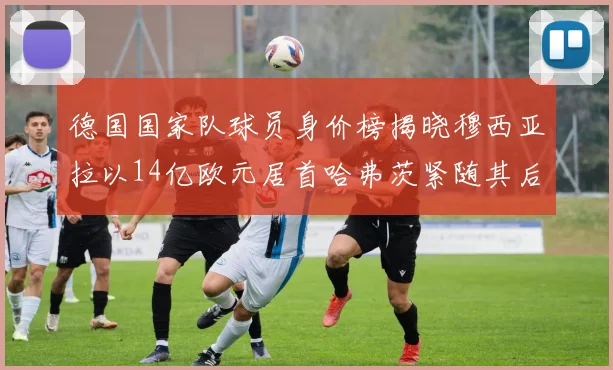 德国国家队球员身价榜揭晓穆西亚拉以14亿欧元居首哈弗茨紧随其后