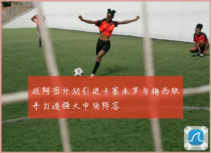 迈阿密计划引进卡塞米罗与梅西联手打造强大中场阵容