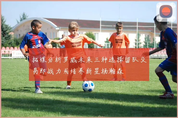 拓媒分析罗威未来三种选择留队交易即战力或培养新星杨瀚森