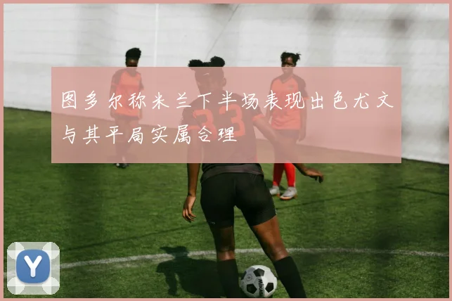 图多尔称米兰下半场表现出色尤文与其平局实属合理