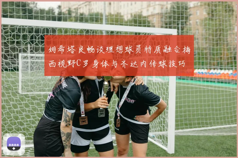 姆希塔良畅谈理想球员特质融合梅西视野C罗身体与齐达内传球技巧