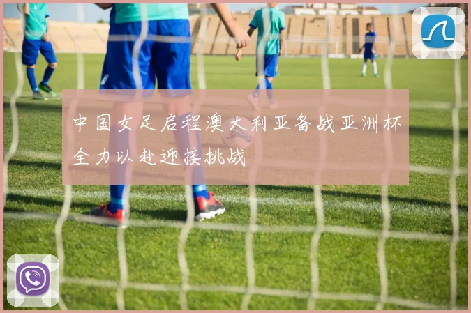 中国女足启程澳大利亚备战亚洲杯全力以赴迎接挑战