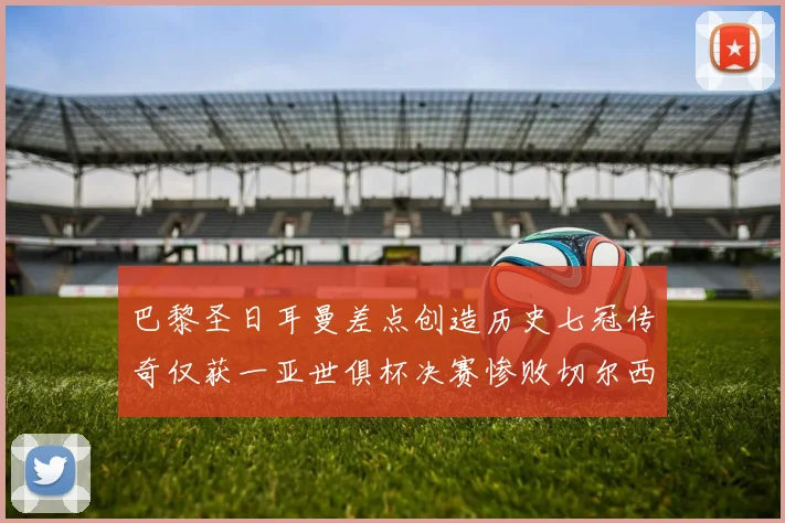巴黎圣日耳曼差点创造历史七冠传奇仅获一亚世俱杯决赛惨败切尔西