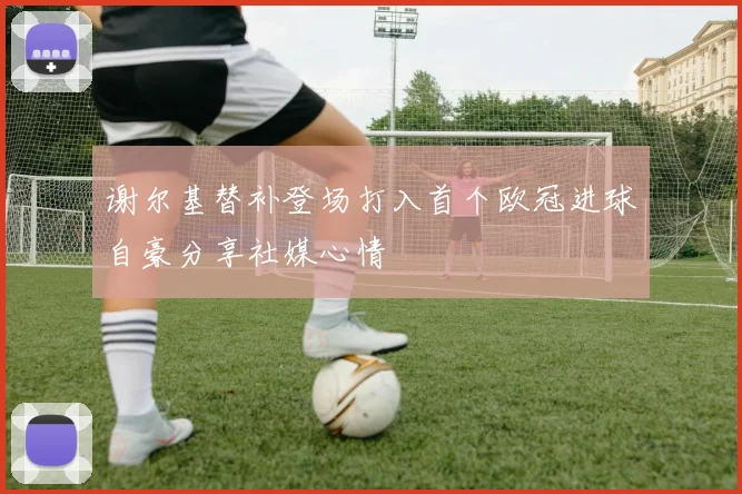 谢尔基替补登场打入首个欧冠进球自豪分享社媒心情