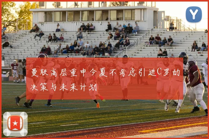 曼联高层重申今夏不考虑引进C罗的决策与未来计划