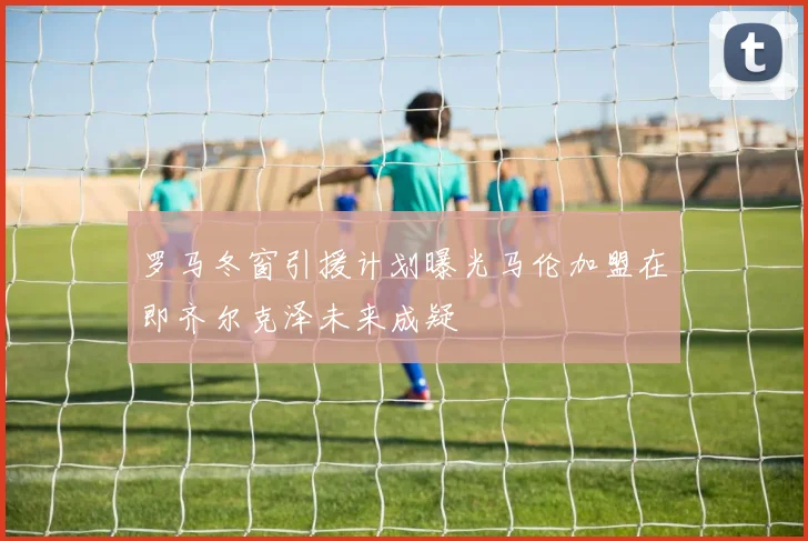 罗马冬窗引援计划曝光马伦加盟在即齐尔克泽未来成疑