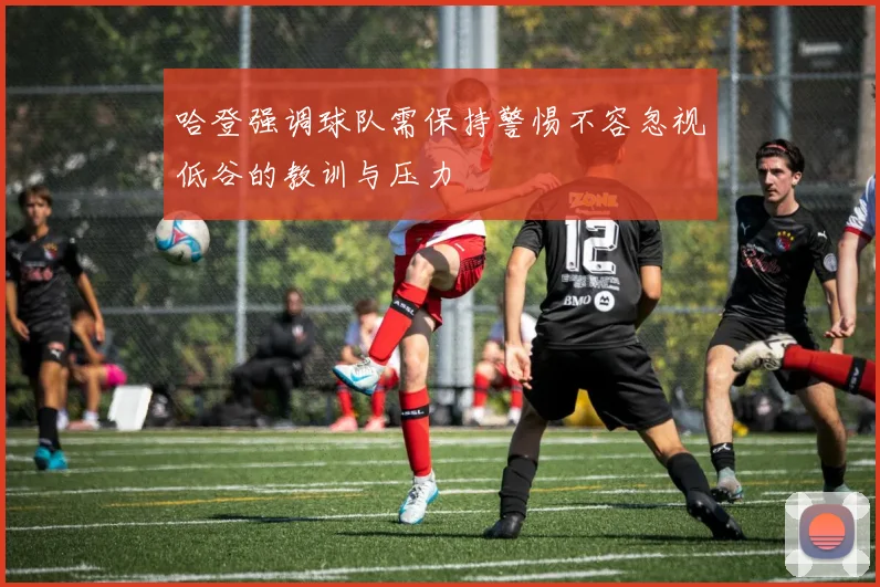 哈登强调球队需保持警惕不容忽视低谷的教训与压力