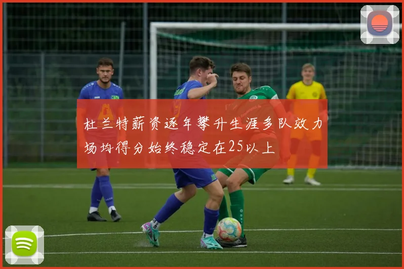 杜兰特薪资逐年攀升生涯多队效力场均得分始终稳定在25以上